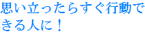 思い立ったらすぐ行動できる人に！